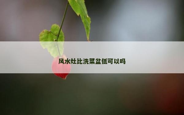 風水灶比洗菜盆低可以嗎 風水灶比洗菜盆低可以嗎
