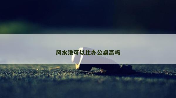 風水池可以比辦公桌高嗎