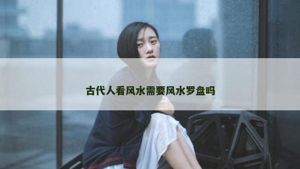 古代人看風(fēng)水需要風(fēng)水羅盤嗎