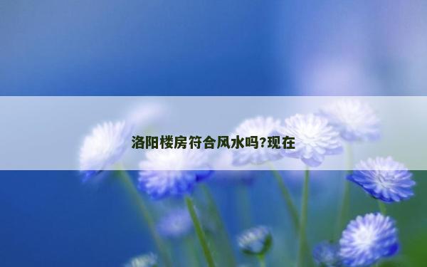 洛陽樓房符合風水嗎?現(xiàn)在 洛陽樓房符合風水嗎?現(xiàn)在