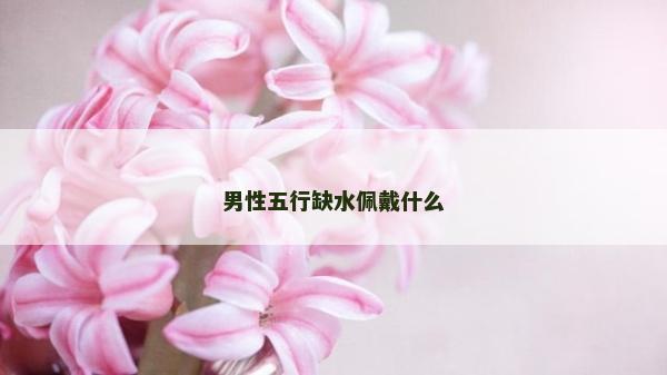男性五行缺水佩戴什么 男性五行缺水佩戴什么