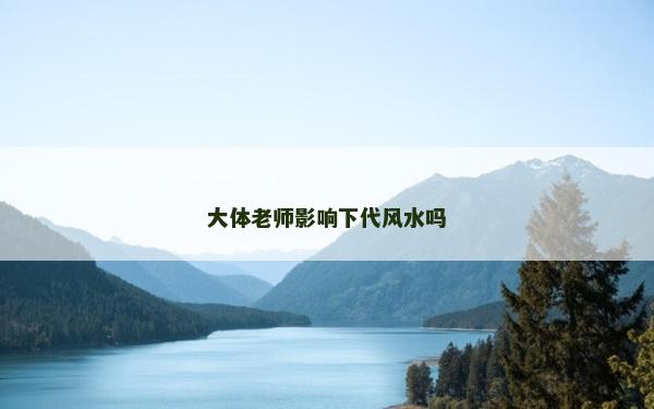 大體老師影響下代風水嗎 大體老師影響下代風水嗎
