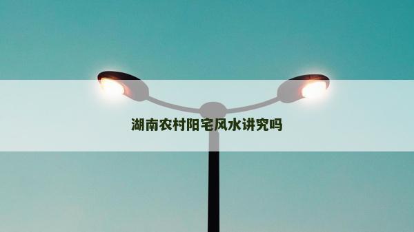 湖南農(nóng)村陽(yáng)宅風(fēng)水講究嗎
