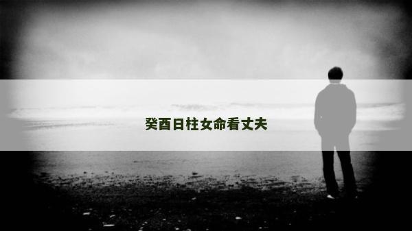 癸酉日柱女命看丈夫 癸酉日柱女命看丈夫