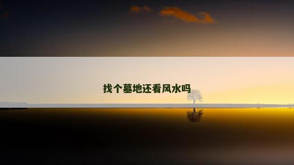 找個(gè)墓地還看風(fēng)水嗎 找個(gè)墓地還看風(fēng)水嗎