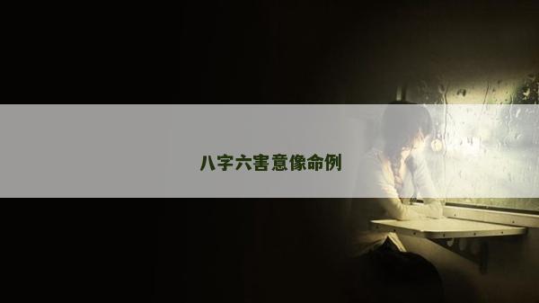 八字六害意像命例 八字六害意像命例
