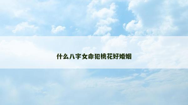 什么八字女命犯桃花好婚姻 什么八字女命犯桃花好婚姻