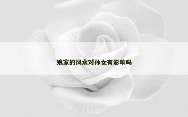 娘家的風(fēng)水對(duì)孫女有影響嗎