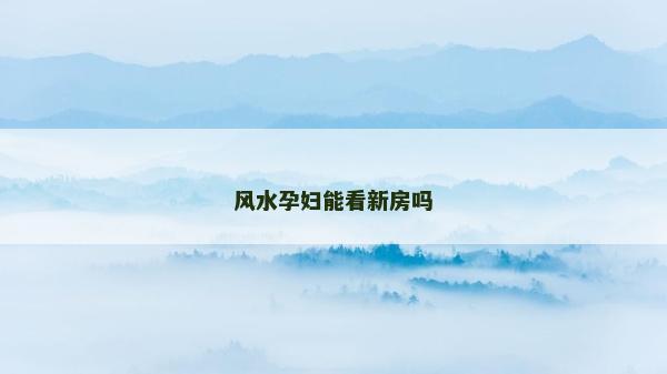 風(fēng)水孕婦能看新房嗎