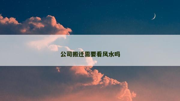 公司搬遷需要看風(fēng)水嗎