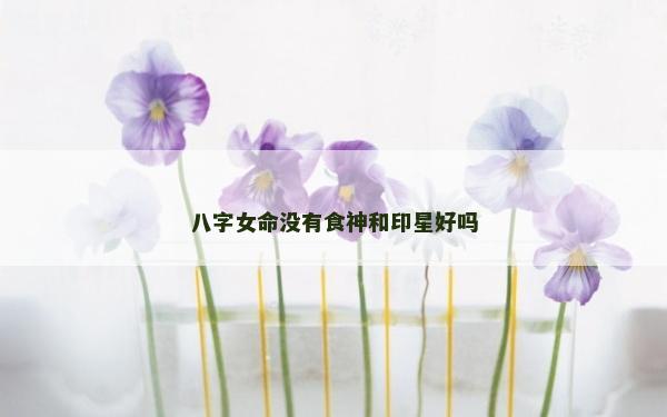 八字女命沒有食神和印星好嗎 八字女命沒有食神和印星好嗎