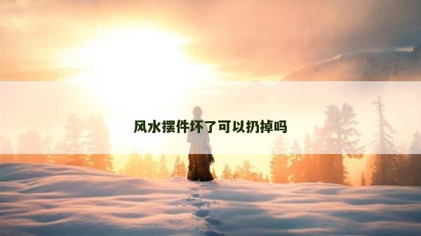 風水擺件壞了可以扔掉嗎 風水擺件壞了可以扔掉嗎