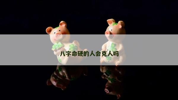 八字命硬的人會克人嗎 八字命硬的人會克人嗎