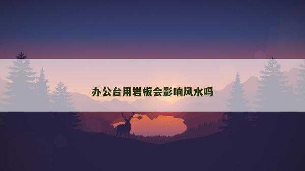 辦公臺(tái)用巖板會(huì)影響風(fēng)水嗎