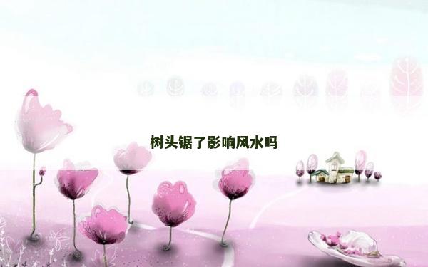 樹頭鋸了影響風(fēng)水嗎