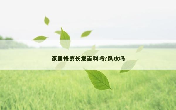 家里修剪長發吉利嗎?風水嗎
