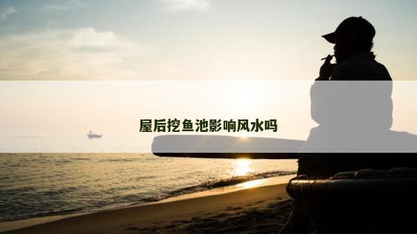 屋后挖魚池影響風水嗎 屋后挖魚池影響風水嗎
