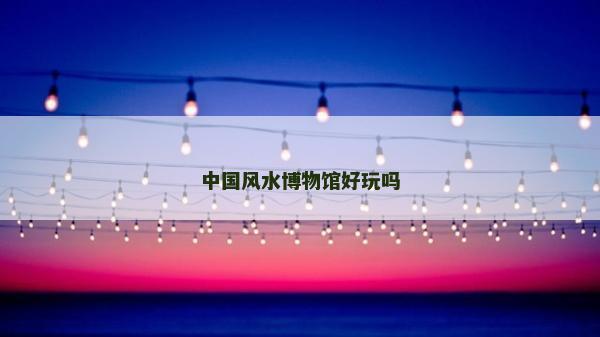 中國風(fēng)水博物館好玩嗎