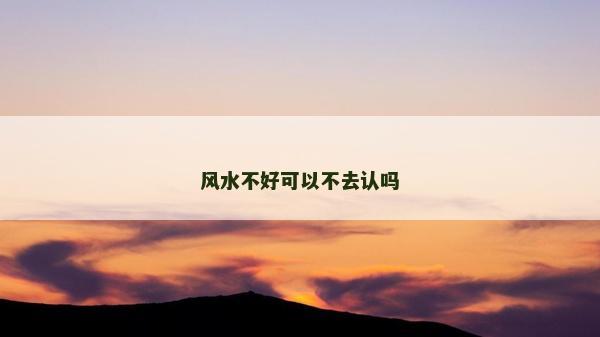 風(fēng)水不好可以不去認(rèn)嗎