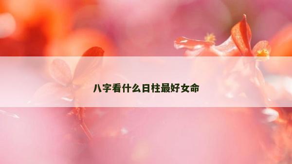 八字看什么日柱最好女命 八字看什么日柱最好女命