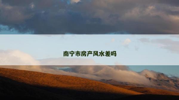 南寧市房產(chǎn)風(fēng)水差嗎 南寧市房產(chǎn)風(fēng)水差嗎